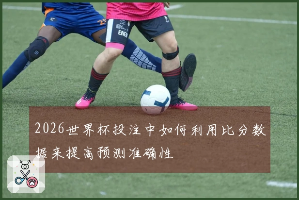 2026世界杯投注中如何利用比分数据来提高预测准确性