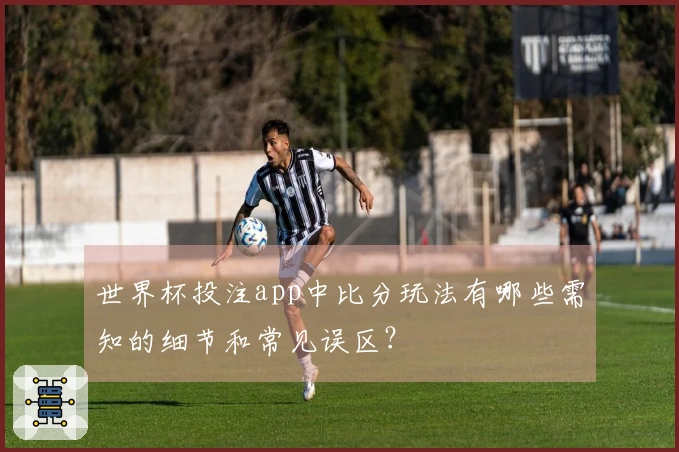 世界杯投注app中比分玩法有哪些需知的细节和常见误区?